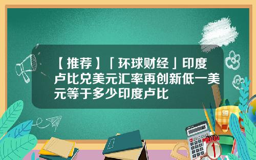 【推荐】「环球财经」印度卢比兑美元汇率再创新低一美元等于多少印度卢比