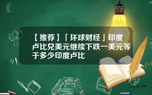 【推荐】「环球财经」印度卢比兑美元继续下跌一美元等于多少印度卢比