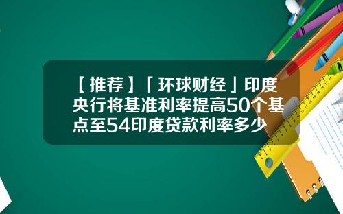 【推荐】「环球财经」印度央行将基准利率提高50个基点至54印度贷款利率多少