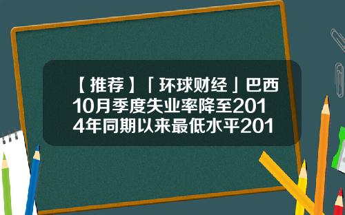 【推荐】「环球财经」巴西10月季度失业率降至2014年同期以来最低水平2014失业率多少
