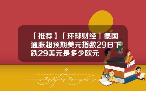 【推荐】「环球财经」德国通胀超预期美元指数29日下跌29美元是多少欧元