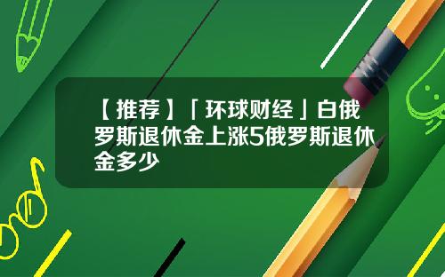 【推荐】「环球财经」白俄罗斯退休金上涨5俄罗斯退休金多少