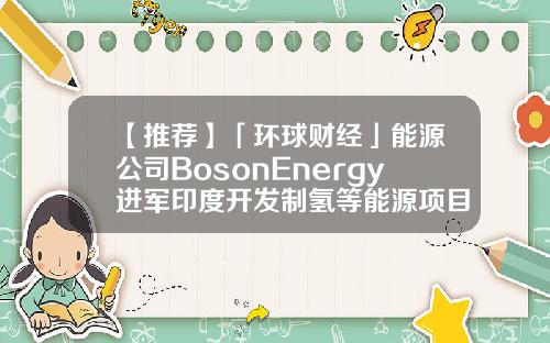 【推荐】「环球财经」能源公司BosonEnergy进军印度开发制氢等能源项目环球能源基金