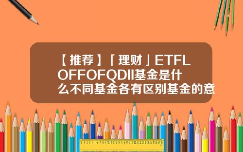 【推荐】「理财」ETFLOFFOFQDII基金是什么不同基金各有区别基金的意思是什么
