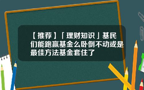 【推荐】「理财知识」基民们能跑赢基金么卧倒不动或是最佳方法基金套住了