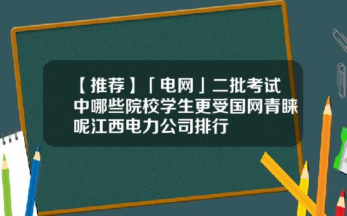 【推荐】「电网」二批考试中哪些院校学生更受国网青睐呢江西电力公司排行