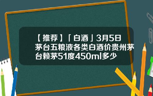 【推荐】「白酒」3月5日茅台五粮液各类白酒价贵州茅台赖茅51度450ml多少钱