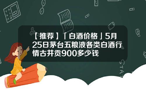 【推荐】「白酒价格」5月25日茅台五粮液各类白酒行情古井贡900多少钱