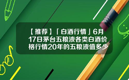 【推荐】「白酒行情」6月17日茅台五粮液各类白酒价格行情20年的五粮液值多少钱