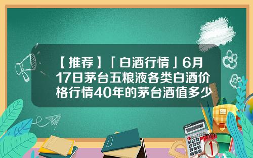 【推荐】「白酒行情」6月17日茅台五粮液各类白酒价格行情40年的茅台酒值多少钱