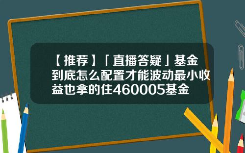 【推荐】「直播答疑」基金到底怎么配置才能波动最小收益也拿的住460005基金净值