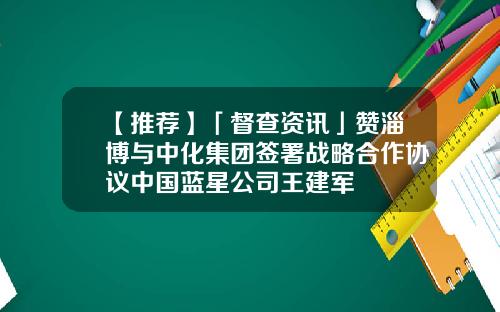 【推荐】「督查资讯」赞淄博与中化集团签署战略合作协议中国蓝星公司王建军
