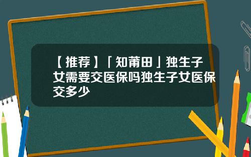【推荐】「知莆田」独生子女需要交医保吗独生子女医保交多少