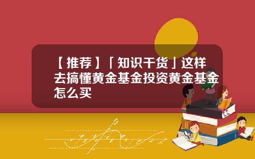 【推荐】「知识干货」这样去搞懂黄金基金投资黄金基金怎么买