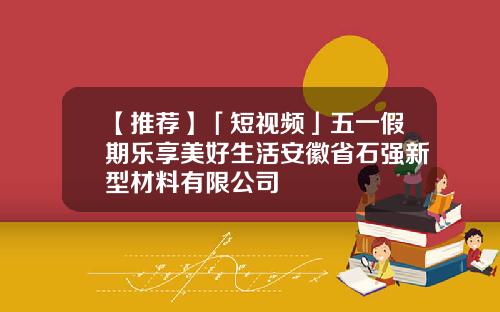【推荐】「短视频」五一假期乐享美好生活安徽省石强新型材料有限公司