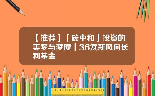 【推荐】「碳中和」投资的美梦与梦魇｜36氪新风向长利基金