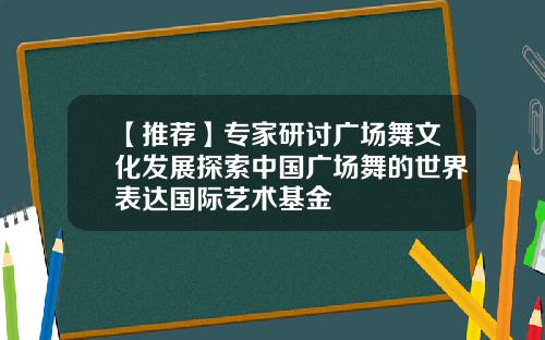 【推荐】专家研讨广场舞文化发展探索中国广场舞的世界表达国际艺术基金