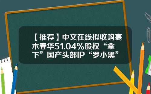 【推荐】中文在线拟收购寒木春华51.04%股权“拿下”国产头部IP“罗小黑”-斥资15亿收购动漫公司