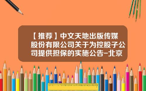 【推荐】中文天地出版传媒股份有限公司关于为控股子公司提供担保的实施公告-北京智明星通科技有限公司电话