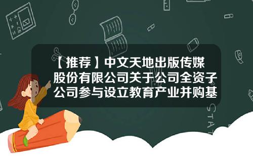 【推荐】中文天地出版传媒股份有限公司关于公司全资子公司参与设立教育产业并购基金的进展公告-并购基金公告