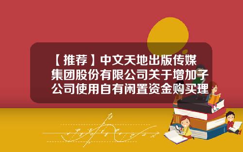 【推荐】中文天地出版传媒集团股份有限公司关于增加子公司使用自有闲置资金购买理财产品额度的公告-北京智明星通科技有限公司电话