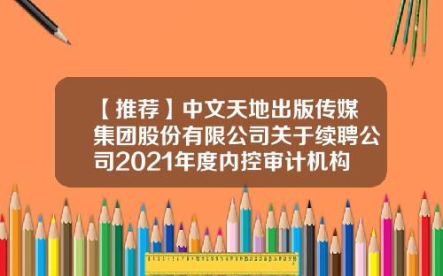 【推荐】中文天地出版传媒集团股份有限公司关于续聘公司2021年度内控审计机构的公告-天地中文网多少字签约