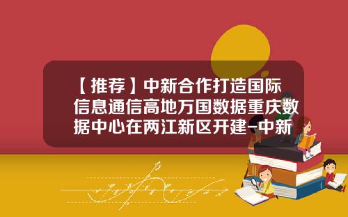 【推荐】中新合作打造国际信息通信高地万国数据重庆数据中心在两江新区开建-中新三为何选址重庆投资多少美元