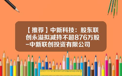 【推荐】中新科技：股东联创永溢拟减持不超876万股-中新联创投资有限公司