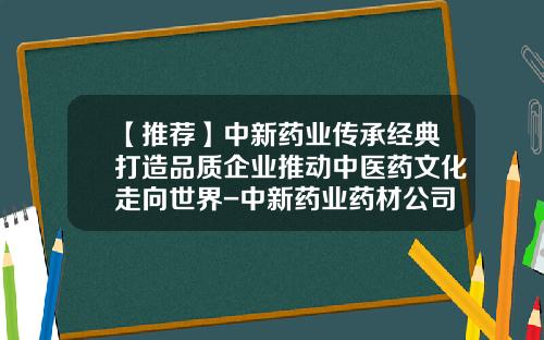 【推荐】中新药业传承经典打造品质企业推动中医药文化走向世界-中新药业药材公司