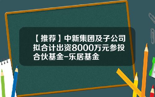 【推荐】中新集团及子公司拟合计出资8000万元参投合伙基金-乐居基金
