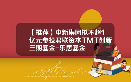 【推荐】中新集团拟不超1亿元参投君联资本TMT创新三期基金-乐居基金