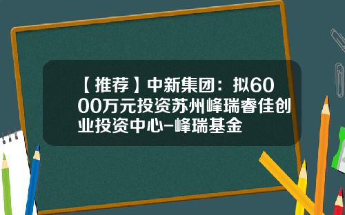 【推荐】中新集团：拟6000万元投资苏州峰瑞睿佳创业投资中心-峰瑞基金