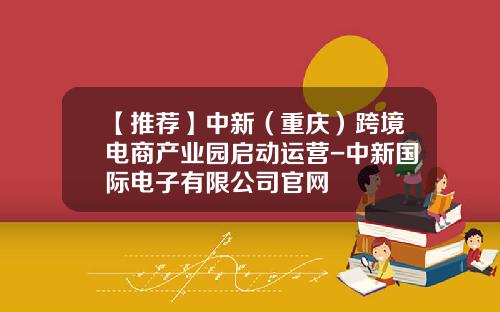 【推荐】中新（重庆）跨境电商产业园启动运营-中新国际电子有限公司官网