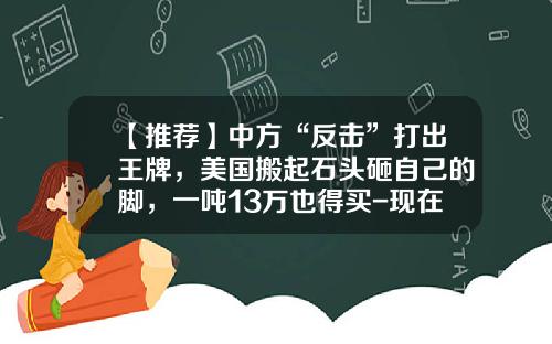 【推荐】中方“反击”打出王牌，美国搬起石头砸自己的脚，一吨13万也得买-现在稀土多少钱一吨