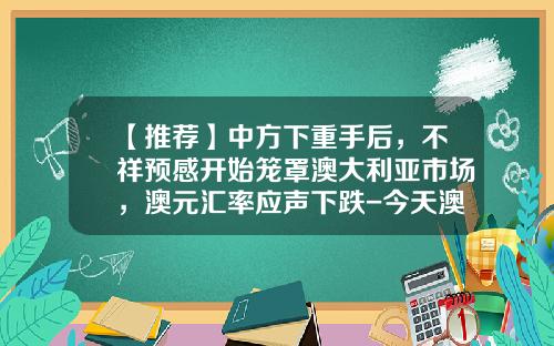 【推荐】中方下重手后，不祥预感开始笼罩澳大利亚市场，澳元汇率应声下跌-今天澳元汇率是多少
