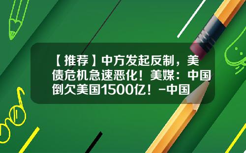 【推荐】中方发起反制，美债危机急速恶化！美媒：中国倒欠美国1500亿！-中国借给美国多少亿