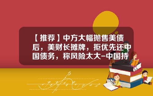 【推荐】中方大幅抛售美债后，美财长摊牌，拒优先还中国债务，称风险太大-中国持有美国国债历史最大的时候是多少