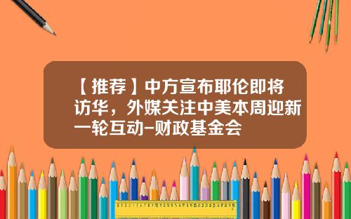 【推荐】中方宣布耶伦即将访华，外媒关注中美本周迎新一轮互动-财政基金会