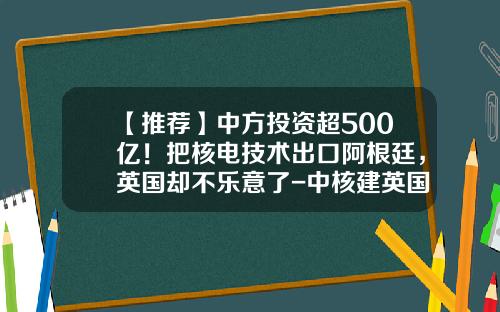 【推荐】中方投资超500亿！把核电技术出口阿根廷，英国却不乐意了-中核建英国核电站出资多少