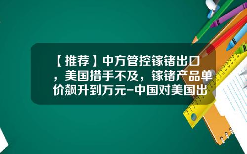 【推荐】中方管控镓锗出口，美国措手不及，镓锗产品单价飙升到万元-中国对美国出口的上市公司