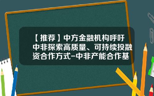 【推荐】中方金融机构呼吁中非探索高质量、可持续投融资合作方式-中非产能合作基金官网