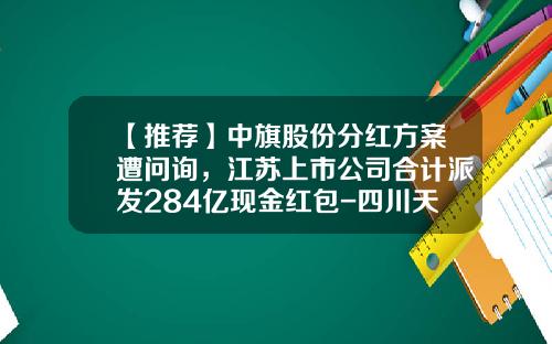 【推荐】中旗股份分红方案遭问询，江苏上市公司合计派发284亿现金红包-四川天华股份有限公司分红