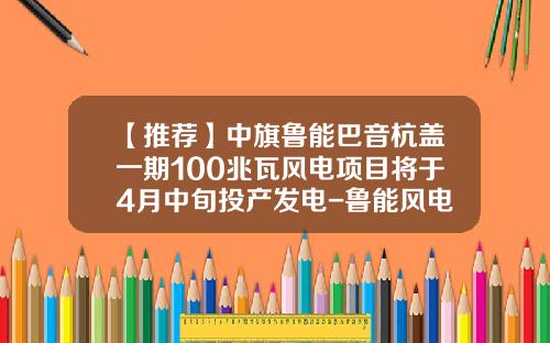 【推荐】中旗鲁能巴音杭盖一期100兆瓦风电项目将于4月中旬投产发电-鲁能风电公司