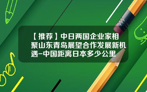【推荐】中日两国企业家相聚山东青岛展望合作发展新机遇-中国距离日本多少公里