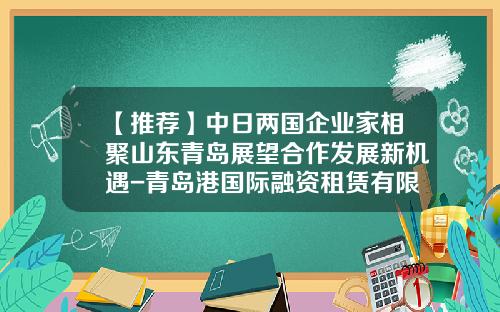 【推荐】中日两国企业家相聚山东青岛展望合作发展新机遇-青岛港国际融资租赁有限公司