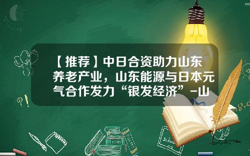 【推荐】中日合资助力山东养老产业，山东能源与日本元气合作发力“银发经济”-山东蓝基金