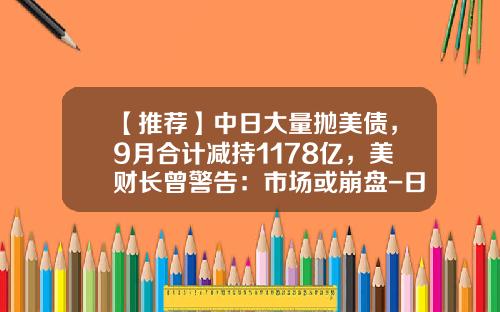 【推荐】中日大量抛美债，9月合计减持1178亿，美财长曾警告：市场或崩盘-日本持有多少美国国债