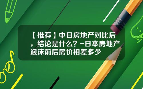 【推荐】中日房地产对比后，结论是什么？-日本房地产泡沫前后房价相差多少
