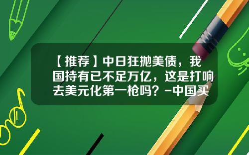 【推荐】中日狂抛美债，我国持有已不足万亿，这是打响去美元化第一枪吗？-中国买美国多少国债