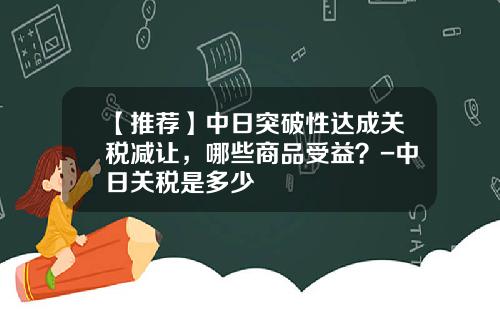 【推荐】中日突破性达成关税减让，哪些商品受益？-中日关税是多少